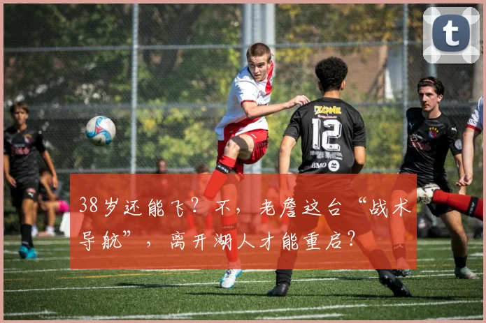 38岁还能飞？不，老詹这台“战术导航”，离开湖人才能重启？