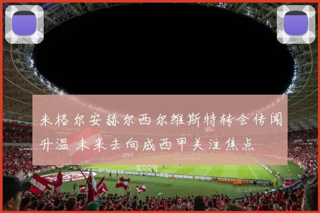 米格尔安赫尔西尔维斯特转会传闻升温 未来去向成西甲关注焦点