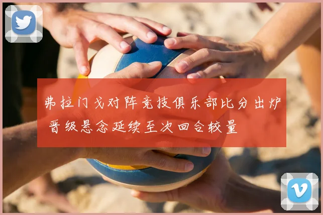 弗拉门戈对阵竞技俱乐部比分出炉 晋级悬念延续至次回合较量