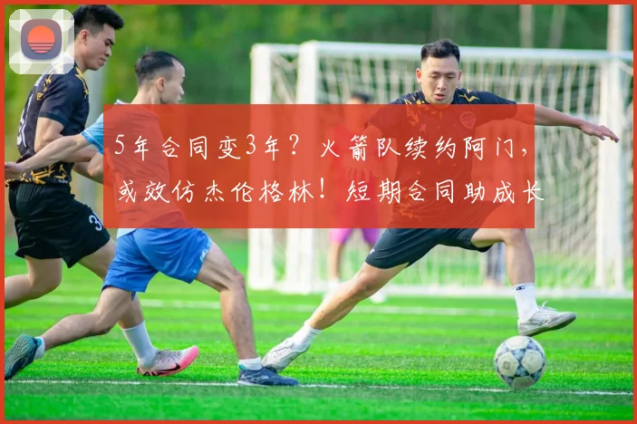 5年合同变3年？火箭队续约阿门，或效仿杰伦格林！短期合同助成长