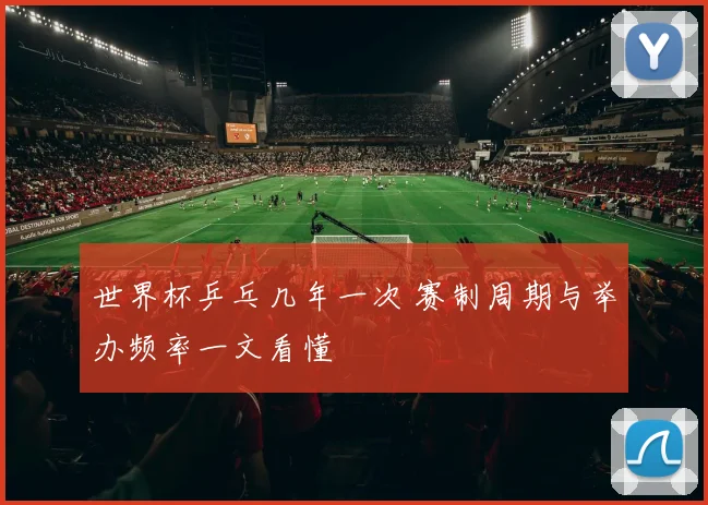 世界杯乒乓几年一次 赛制周期与举办频率一文看懂