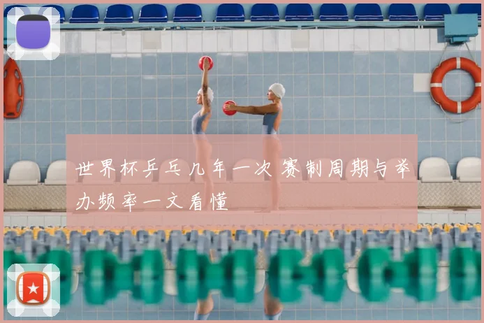 世界杯乒乓几年一次 赛制周期与举办频率一文看懂