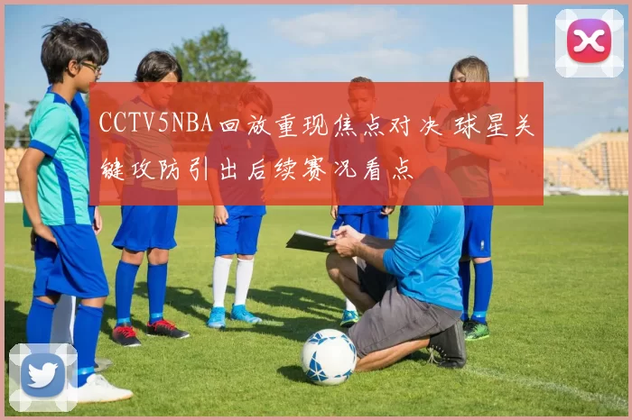 CCTV5NBA回放重现焦点对决 球星关键攻防引出后续赛况看点