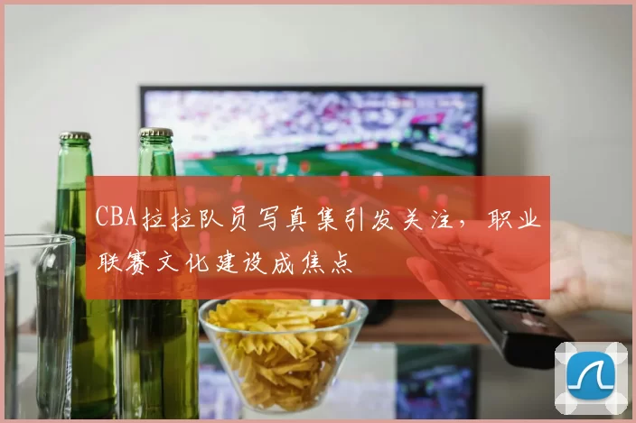 CBA拉拉队员写真集引发关注，职业联赛文化建设成焦点