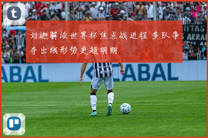 刘迦解读世界杯焦点战进程 多队争夺出线形势更趋明朗