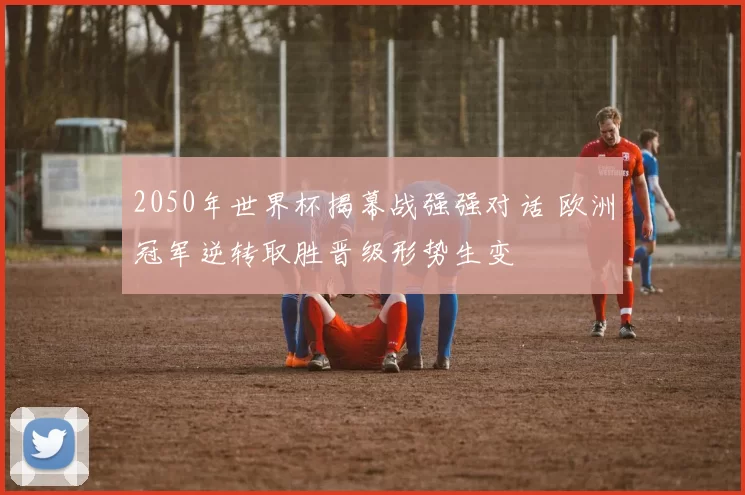 2050年世界杯揭幕战强强对话 欧洲冠军逆转取胜晋级形势生变