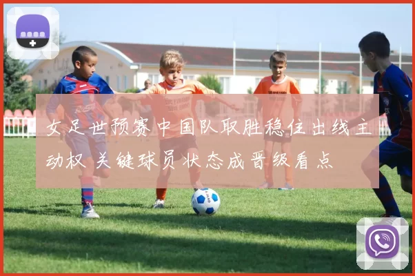 女足世预赛中国队取胜稳住出线主动权 关键球员状态成晋级看点