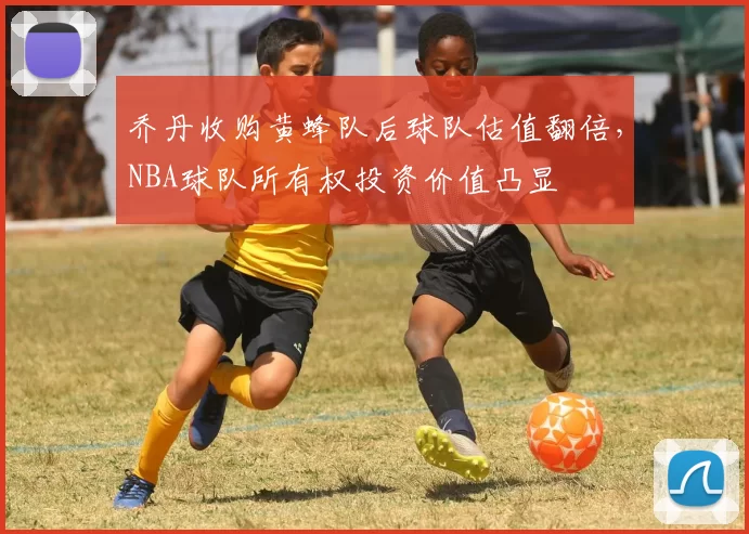 乔丹收购黄蜂队后球队估值翻倍，NBA球队所有权投资价值凸显