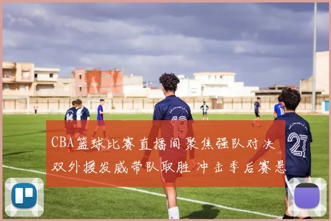 CBA篮球比赛直播间聚焦强队对决 双外援发威带队取胜 冲击季后赛悬念再起
