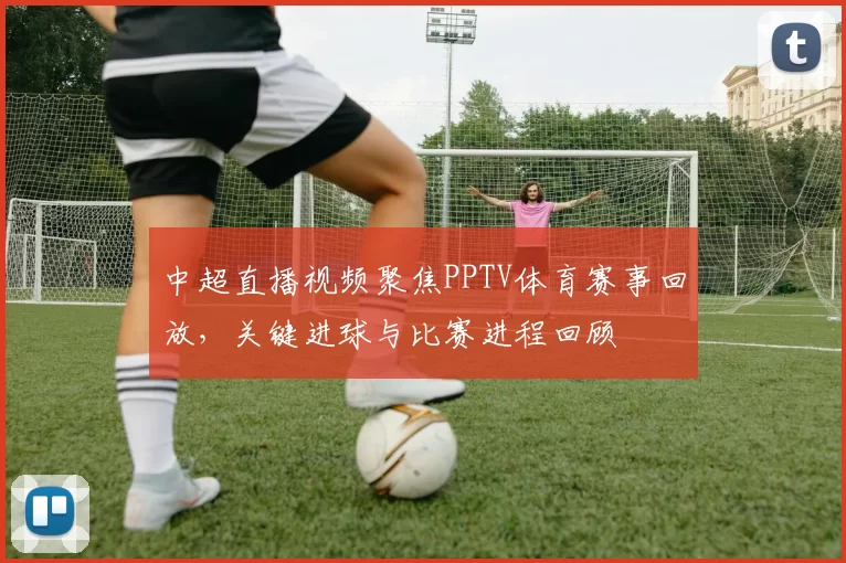 中超直播视频聚焦PPTV体育赛事回放，关键进球与比赛进程回顾