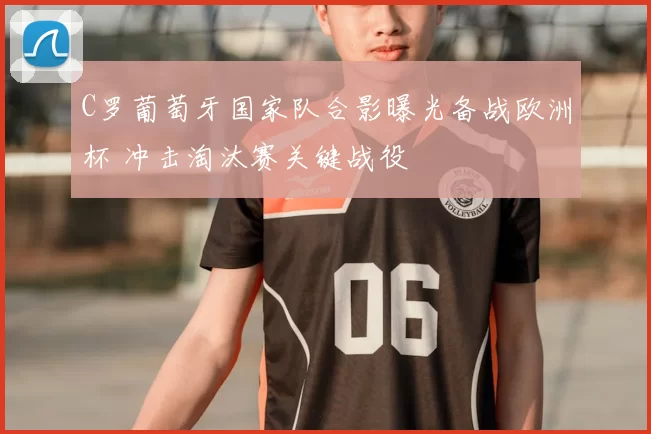 C罗葡萄牙国家队合影曝光备战欧洲杯 冲击淘汰赛关键战役