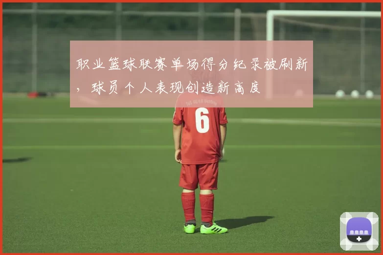 职业篮球联赛单场得分纪录被刷新，球员个人表现创造新高度