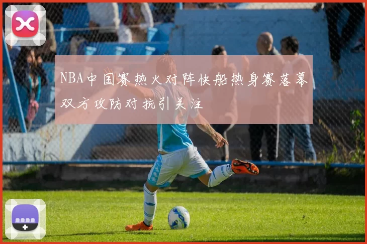 NBA中国赛热火对阵快船热身赛落幕双方攻防对抗引关注