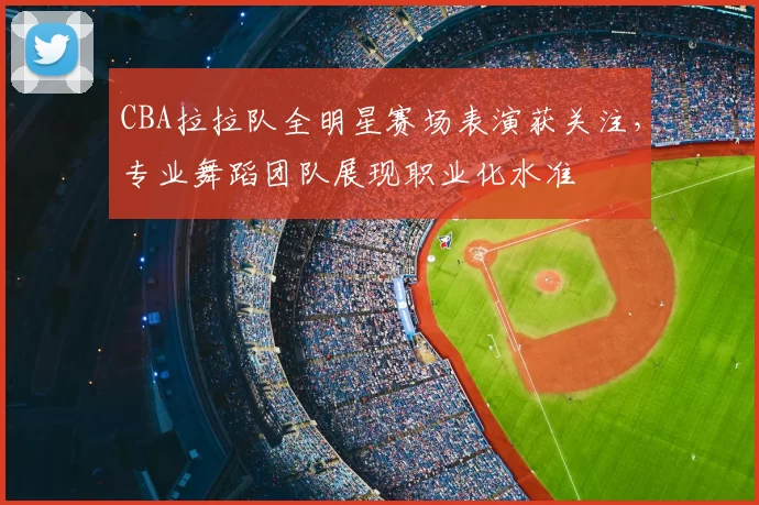 CBA拉拉队全明星赛场表演获关注，专业舞蹈团队展现职业化水准