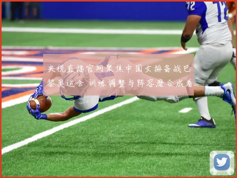 央视直播官网聚焦中国女排备战巴黎奥运会 训练调整与阵容磨合成看点