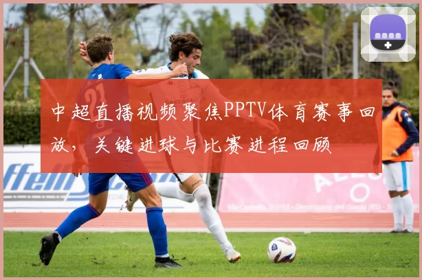 中超直播视频聚焦PPTV体育赛事回放，关键进球与比赛进程回顾
