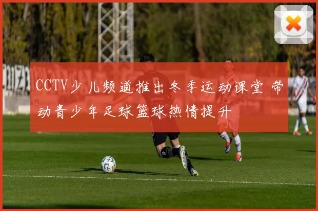 CCTV少儿频道推出冬季运动课堂 带动青少年足球篮球热情提升