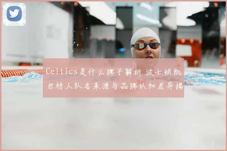 Celtics是什么牌子解析 波士顿凯尔特人队名来源与品牌认知差异揭秘