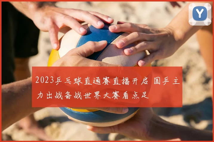 2023乒乓球直通赛直播开启 国乒主力出战备战世界大赛看点足