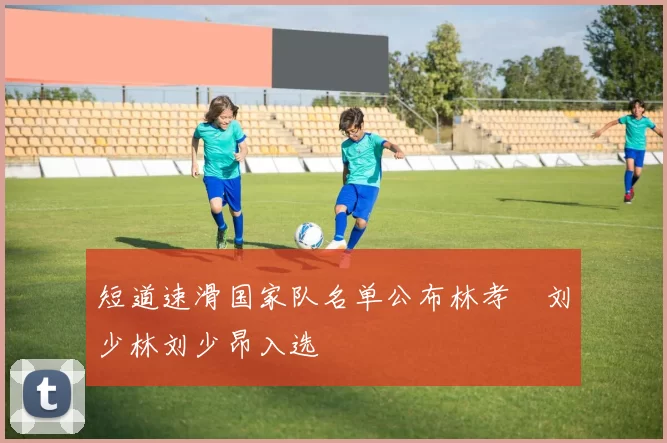 短道速滑国家队名单公布林孝埈刘少林刘少昂入选