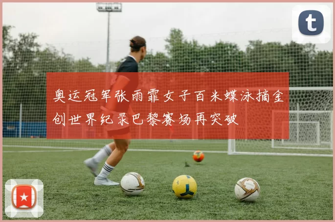 奥运冠军张雨霏女子百米蝶泳摘金创世界纪录巴黎赛场再突破