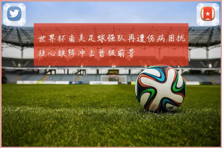 世界杯南美足球强队再遭伤病困扰核心缺阵冲击晋级前景