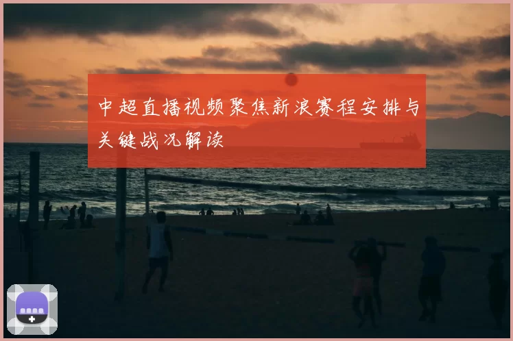 中超直播视频聚焦新浪赛程安排与关键战况解读