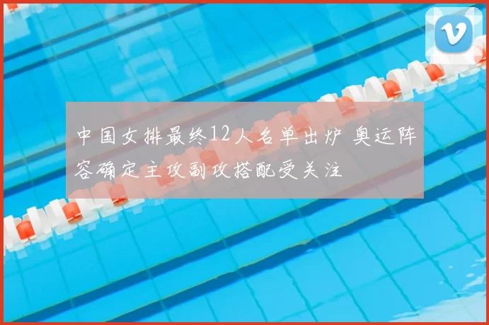 中国女排最终12人名单出炉 奥运阵容确定主攻副攻搭配受关注