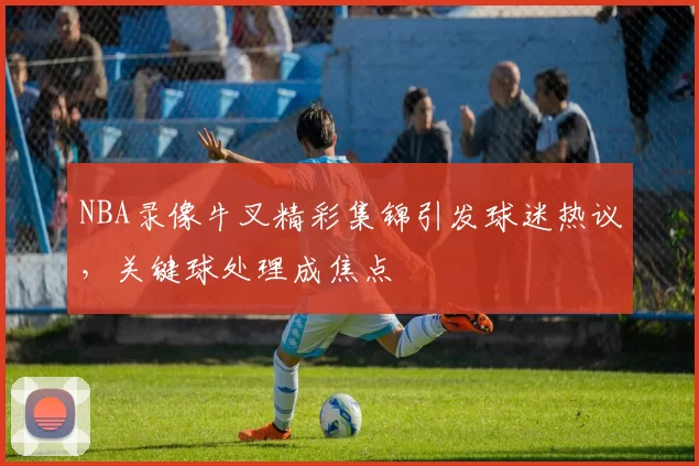 NBA录像牛叉精彩集锦引发球迷热议，关键球处理成焦点