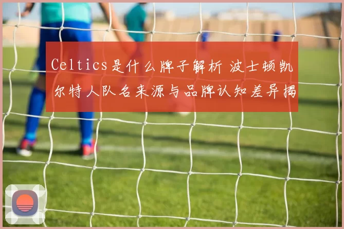 Celtics是什么牌子解析 波士顿凯尔特人队名来源与品牌认知差异揭秘