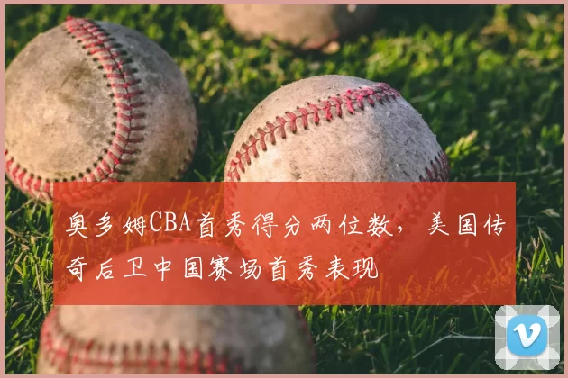 奥多姆CBA首秀得分两位数，美国传奇后卫中国赛场首秀表现