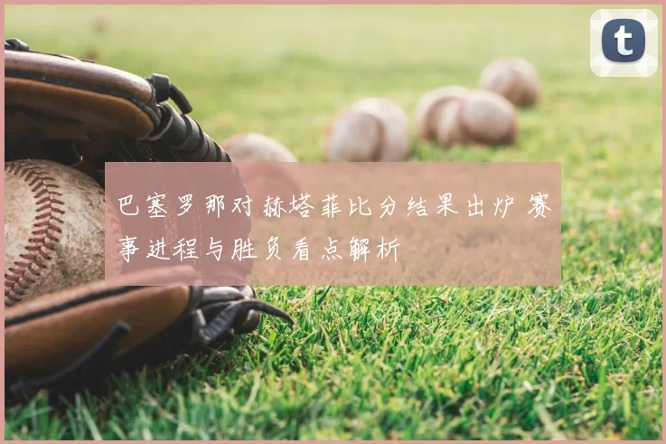巴塞罗那对赫塔菲比分结果出炉 赛事进程与胜负看点解析