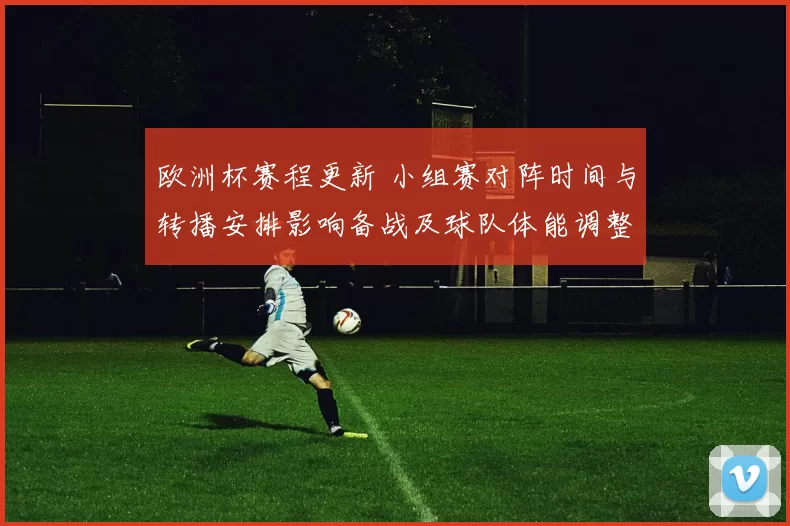 欧洲杯赛程更新 小组赛对阵时间与转播安排影响备战及球队体能调整建议
