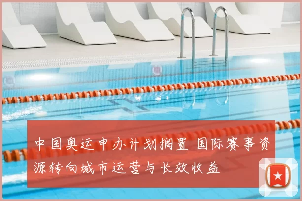 中国奥运申办计划搁置 国际赛事资源转向城市运营与长效收益