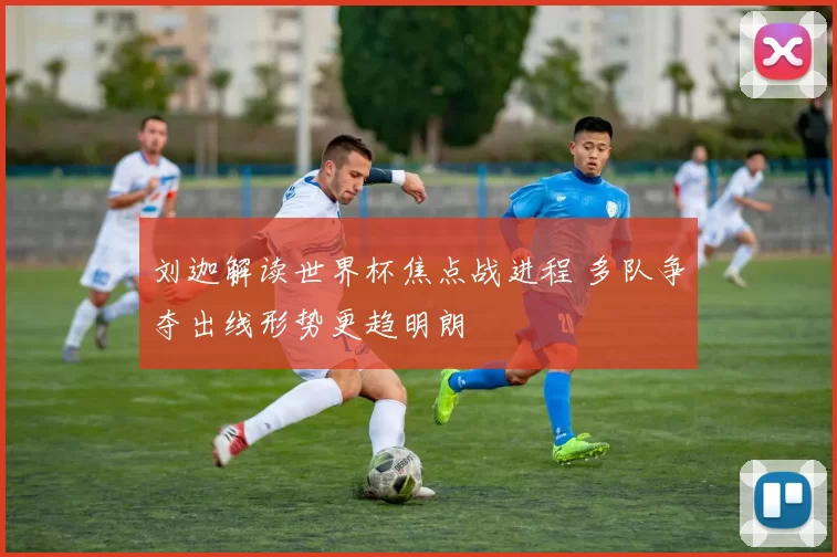 刘迦解读世界杯焦点战进程 多队争夺出线形势更趋明朗