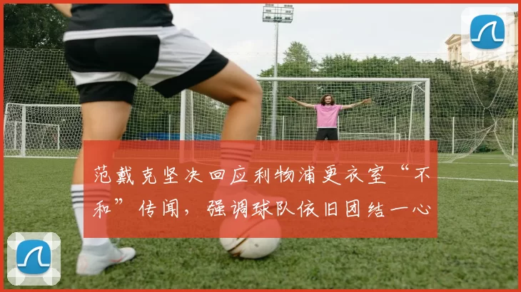 范戴克坚决回应利物浦更衣室“不和”传闻，强调球队依旧团结一心_球员_斯洛特_比赛