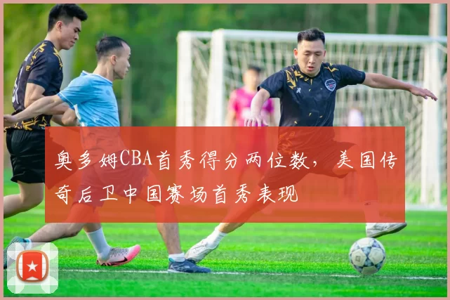 奥多姆CBA首秀得分两位数，美国传奇后卫中国赛场首秀表现