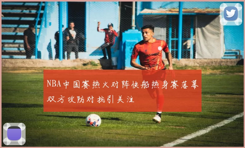 NBA中国赛热火对阵快船热身赛落幕双方攻防对抗引关注