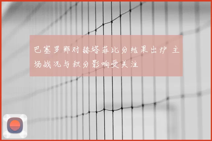 巴塞罗那对赫塔菲比分结果出炉 主场战况与积分影响受关注
