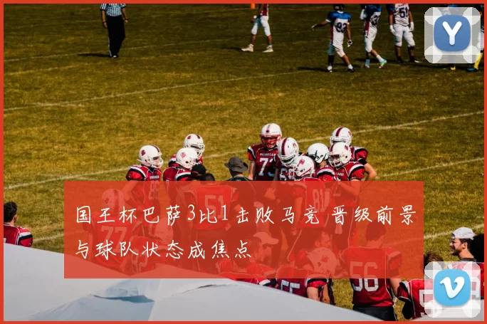国王杯巴萨3比1击败马竞 晋级前景与球队状态成焦点