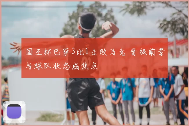 国王杯巴萨3比1击败马竞 晋级前景与球队状态成焦点
