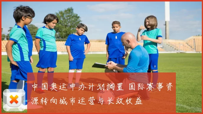 中国奥运申办计划搁置 国际赛事资源转向城市运营与长效收益