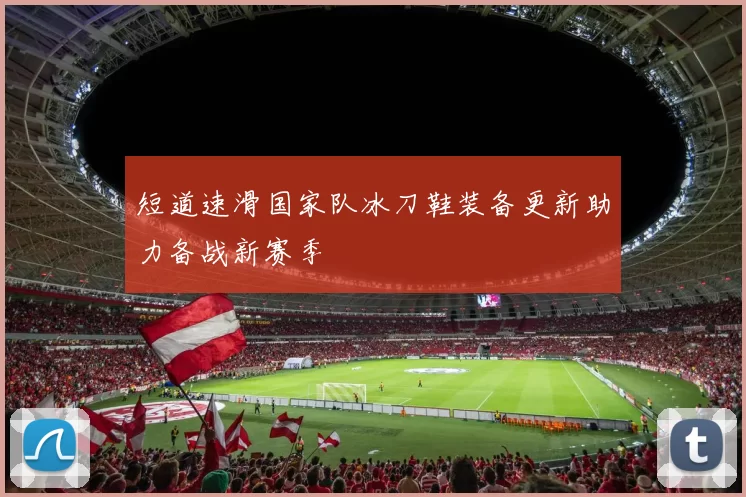 短道速滑国家队冰刀鞋装备更新助力备战新赛季