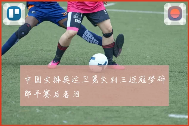 中国女排奥运卫冕失利三连冠梦碎郎平赛后落泪