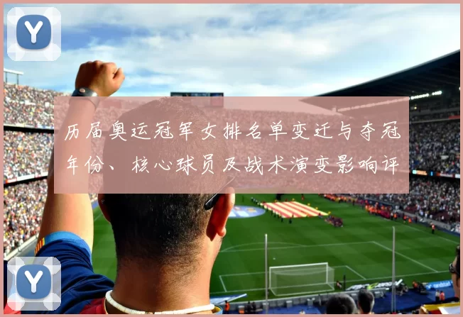 历届奥运冠军女排名单变迁与夺冠年份、核心球员及战术演变影响评析