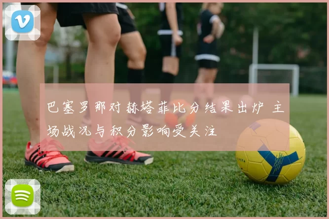 巴塞罗那对赫塔菲比分结果出炉 主场战况与积分影响受关注