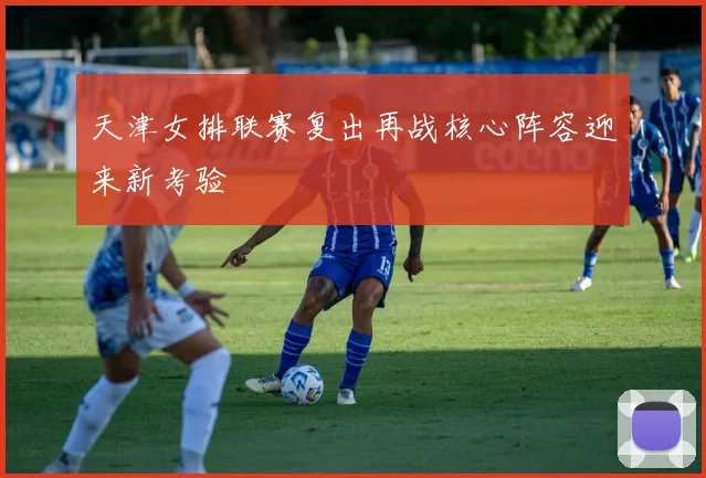 天津女排联赛复出再战核心阵容迎来新考验