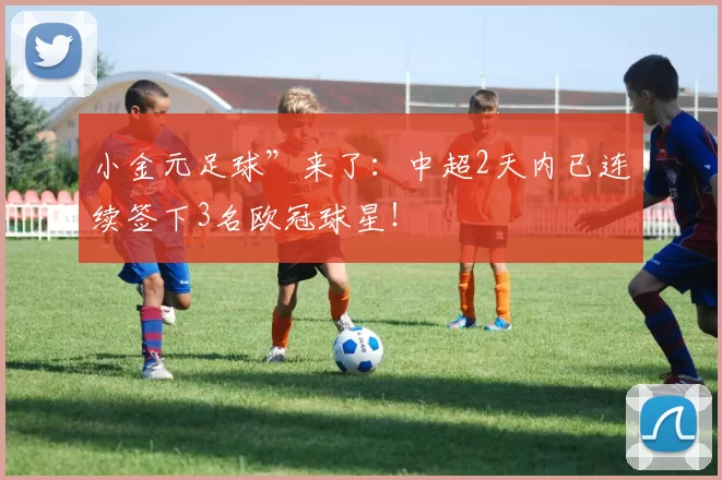 小金元足球”来了：中超2天内已连续签下3名欧冠球星！