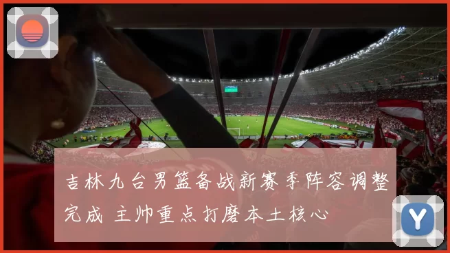 吉林九台男篮备战新赛季阵容调整完成 主帅重点打磨本土核心