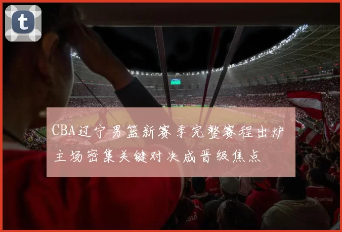 CBA辽宁男篮新赛季完整赛程出炉 主场密集关键对决成晋级焦点